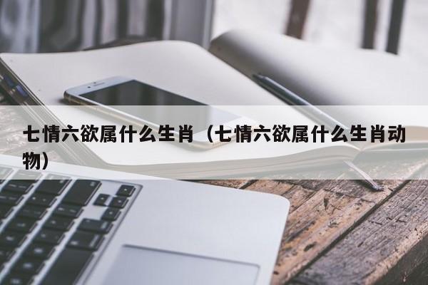 七情六欲属什么生肖（七情六欲属什么生肖动物）